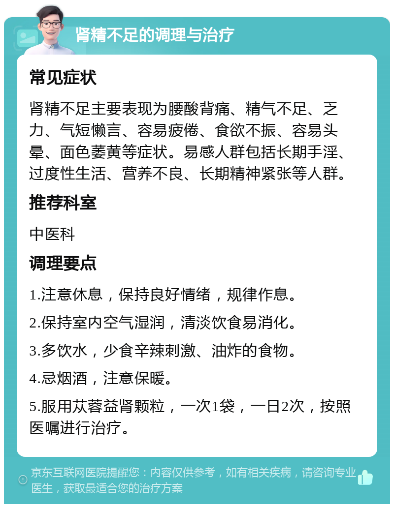 肾精不足的调理与治疗 常见症状 肾精不足主要表现为腰酸背痛、精气不足、乏力、气短懒言、容易疲倦、食欲不振、容易头晕、面色萎黄等症状。易感人群包括长期手淫、过度性生活、营养不良、长期精神紧张等人群。 推荐科室 中医科 调理要点 1.注意休息，保持良好情绪，规律作息。 2.保持室内空气湿润，清淡饮食易消化。 3.多饮水，少食辛辣刺激、油炸的食物。 4.忌烟酒，注意保暖。 5.服用苁蓉益肾颗粒，一次1袋，一日2次，按照医嘱进行治疗。