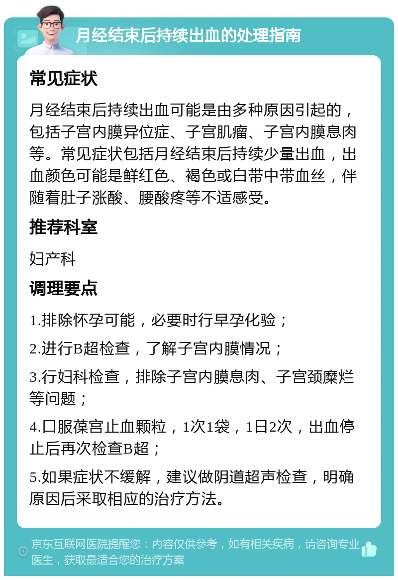 月经结束后持续出血的处理指南 常见症状 月经结束后持续出血可能是由多种原因引起的，包括子宫内膜异位症、子宫肌瘤、子宫内膜息肉等。常见症状包括月经结束后持续少量出血，出血颜色可能是鲜红色、褐色或白带中带血丝，伴随着肚子涨酸、腰酸疼等不适感受。 推荐科室 妇产科 调理要点 1.排除怀孕可能，必要时行早孕化验； 2.进行B超检查，了解子宫内膜情况； 3.行妇科检查，排除子宫内膜息肉、子宫颈糜烂等问题； 4.口服葆宫止血颗粒，1次1袋，1日2次，出血停止后再次检查B超； 5.如果症状不缓解，建议做阴道超声检查，明确原因后采取相应的治疗方法。