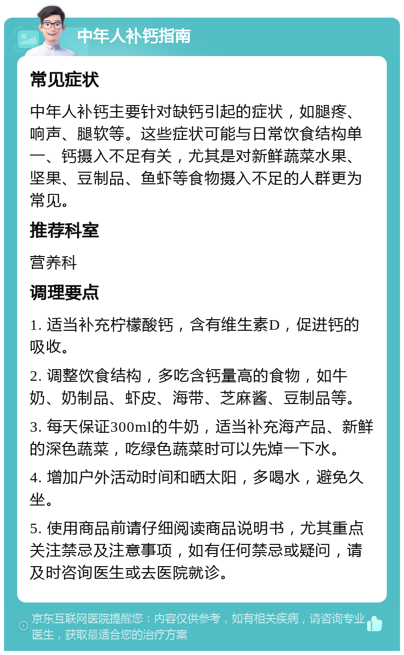 中年人补钙指南 常见症状 中年人补钙主要针对缺钙引起的症状，如腿疼、响声、腿软等。这些症状可能与日常饮食结构单一、钙摄入不足有关，尤其是对新鲜蔬菜水果、坚果、豆制品、鱼虾等食物摄入不足的人群更为常见。 推荐科室 营养科 调理要点 1. 适当补充柠檬酸钙，含有维生素D，促进钙的吸收。 2. 调整饮食结构，多吃含钙量高的食物，如牛奶、奶制品、虾皮、海带、芝麻酱、豆制品等。 3. 每天保证300ml的牛奶，适当补充海产品、新鲜的深色蔬菜，吃绿色蔬菜时可以先焯一下水。 4. 增加户外活动时间和晒太阳，多喝水，避免久坐。 5. 使用商品前请仔细阅读商品说明书，尤其重点关注禁忌及注意事项，如有任何禁忌或疑问，请及时咨询医生或去医院就诊。