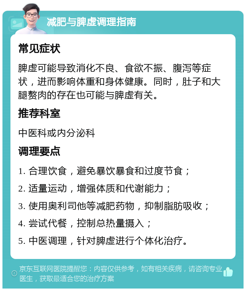 减肥与脾虚调理指南 常见症状 脾虚可能导致消化不良、食欲不振、腹泻等症状，进而影响体重和身体健康。同时，肚子和大腿赘肉的存在也可能与脾虚有关。 推荐科室 中医科或内分泌科 调理要点 1. 合理饮食，避免暴饮暴食和过度节食； 2. 适量运动，增强体质和代谢能力； 3. 使用奥利司他等减肥药物，抑制脂肪吸收； 4. 尝试代餐，控制总热量摄入； 5. 中医调理，针对脾虚进行个体化治疗。