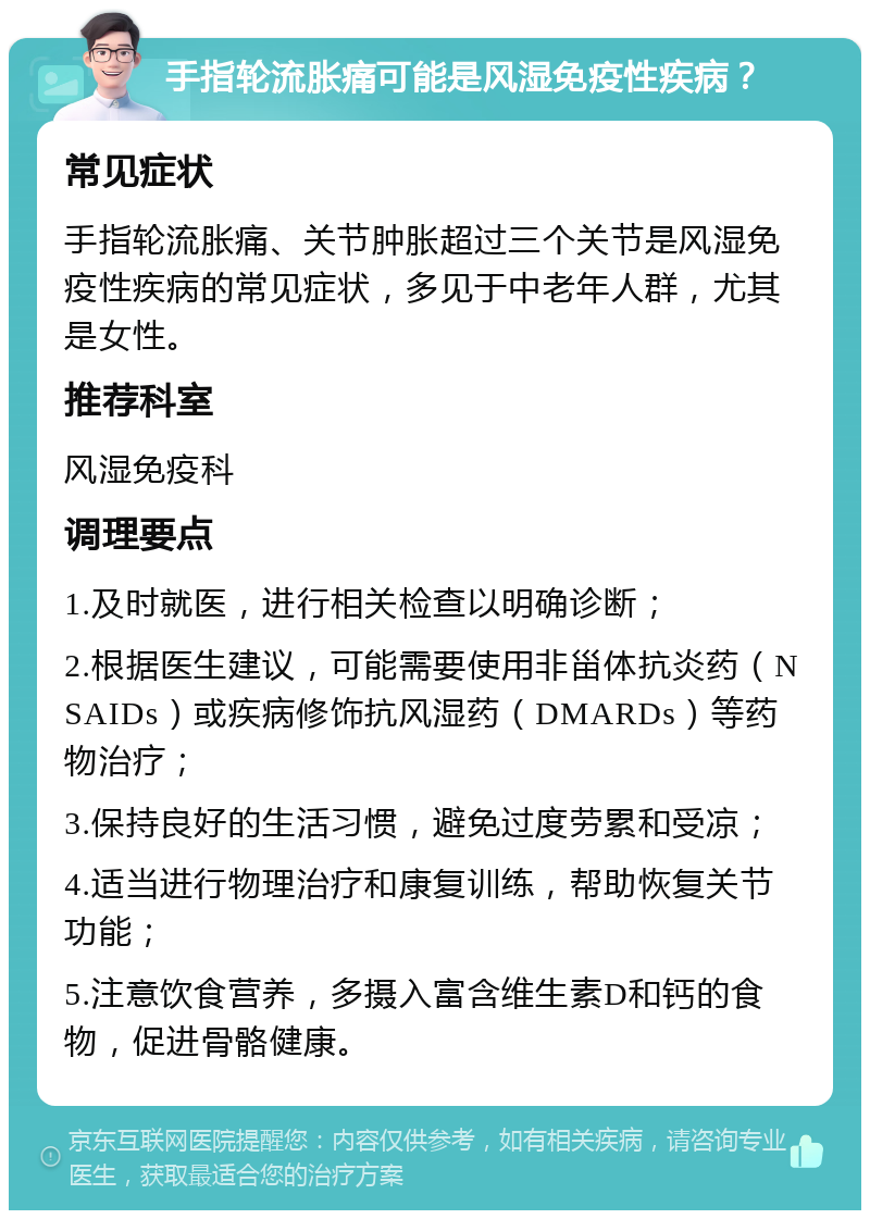 手指轮流胀痛可能是风湿免疫性疾病？ 常见症状 手指轮流胀痛、关节肿胀超过三个关节是风湿免疫性疾病的常见症状，多见于中老年人群，尤其是女性。 推荐科室 风湿免疫科 调理要点 1.及时就医，进行相关检查以明确诊断； 2.根据医生建议，可能需要使用非甾体抗炎药（NSAIDs）或疾病修饰抗风湿药（DMARDs）等药物治疗； 3.保持良好的生活习惯，避免过度劳累和受凉； 4.适当进行物理治疗和康复训练，帮助恢复关节功能； 5.注意饮食营养，多摄入富含维生素D和钙的食物，促进骨骼健康。