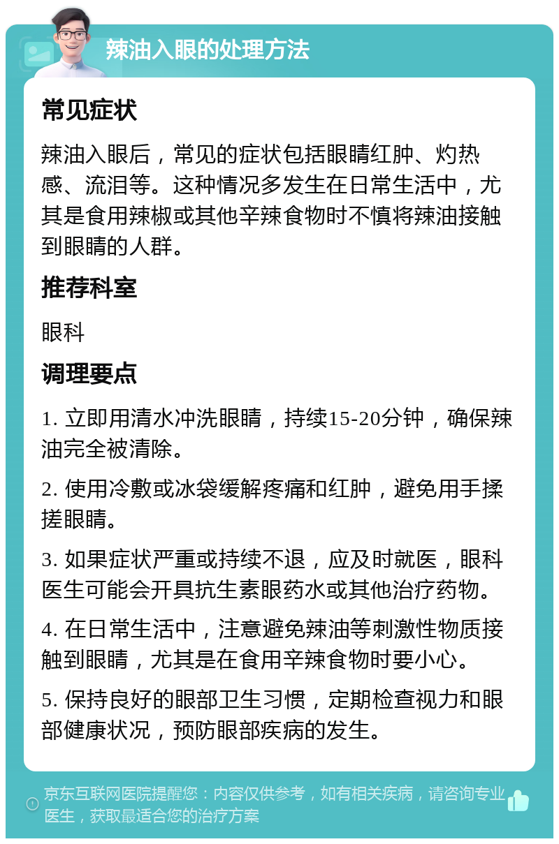 辣油入眼的处理方法 常见症状 辣油入眼后，常见的症状包括眼睛红肿、灼热感、流泪等。这种情况多发生在日常生活中，尤其是食用辣椒或其他辛辣食物时不慎将辣油接触到眼睛的人群。 推荐科室 眼科 调理要点 1. 立即用清水冲洗眼睛，持续15-20分钟，确保辣油完全被清除。 2. 使用冷敷或冰袋缓解疼痛和红肿，避免用手揉搓眼睛。 3. 如果症状严重或持续不退，应及时就医，眼科医生可能会开具抗生素眼药水或其他治疗药物。 4. 在日常生活中，注意避免辣油等刺激性物质接触到眼睛，尤其是在食用辛辣食物时要小心。 5. 保持良好的眼部卫生习惯，定期检查视力和眼部健康状况，预防眼部疾病的发生。