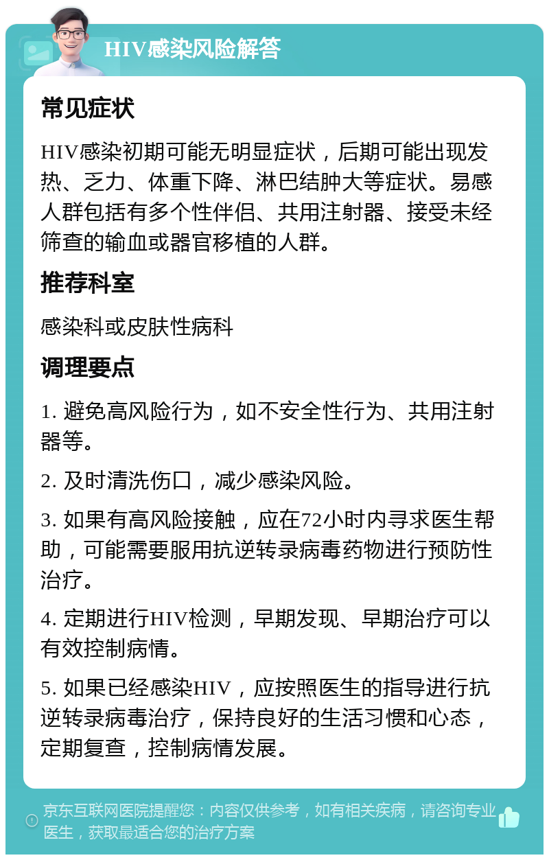 HIV感染风险解答 常见症状 HIV感染初期可能无明显症状，后期可能出现发热、乏力、体重下降、淋巴结肿大等症状。易感人群包括有多个性伴侣、共用注射器、接受未经筛查的输血或器官移植的人群。 推荐科室 感染科或皮肤性病科 调理要点 1. 避免高风险行为，如不安全性行为、共用注射器等。 2. 及时清洗伤口，减少感染风险。 3. 如果有高风险接触，应在72小时内寻求医生帮助，可能需要服用抗逆转录病毒药物进行预防性治疗。 4. 定期进行HIV检测，早期发现、早期治疗可以有效控制病情。 5. 如果已经感染HIV，应按照医生的指导进行抗逆转录病毒治疗，保持良好的生活习惯和心态，定期复查，控制病情发展。