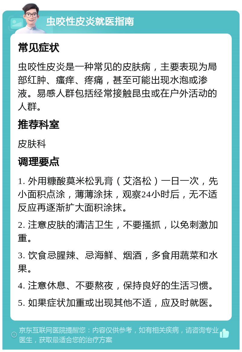 虫咬性皮炎就医指南 常见症状 虫咬性皮炎是一种常见的皮肤病，主要表现为局部红肿、瘙痒、疼痛，甚至可能出现水泡或渗液。易感人群包括经常接触昆虫或在户外活动的人群。 推荐科室 皮肤科 调理要点 1. 外用糠酸莫米松乳膏（艾洛松）一日一次，先小面积点涂，薄薄涂抹，观察24小时后，无不适反应再逐渐扩大面积涂抹。 2. 注意皮肤的清洁卫生，不要搔抓，以免刺激加重。 3. 饮食忌腥辣、忌海鲜、烟酒，多食用蔬菜和水果。 4. 注意休息、不要熬夜，保持良好的生活习惯。 5. 如果症状加重或出现其他不适，应及时就医。