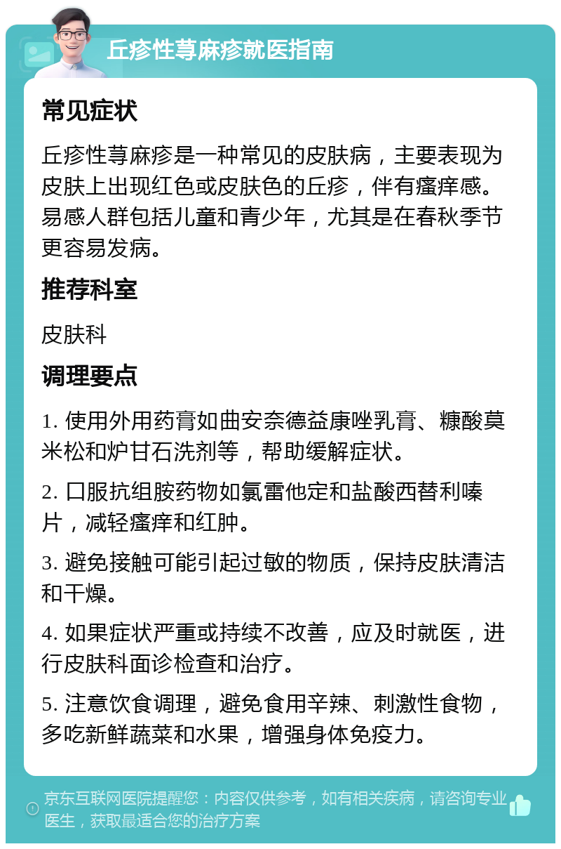 丘疹性荨麻疹就医指南 常见症状 丘疹性荨麻疹是一种常见的皮肤病，主要表现为皮肤上出现红色或皮肤色的丘疹，伴有瘙痒感。易感人群包括儿童和青少年，尤其是在春秋季节更容易发病。 推荐科室 皮肤科 调理要点 1. 使用外用药膏如曲安奈德益康唑乳膏、糠酸莫米松和炉甘石洗剂等，帮助缓解症状。 2. 口服抗组胺药物如氯雷他定和盐酸西替利嗪片，减轻瘙痒和红肿。 3. 避免接触可能引起过敏的物质，保持皮肤清洁和干燥。 4. 如果症状严重或持续不改善，应及时就医，进行皮肤科面诊检查和治疗。 5. 注意饮食调理，避免食用辛辣、刺激性食物，多吃新鲜蔬菜和水果，增强身体免疫力。