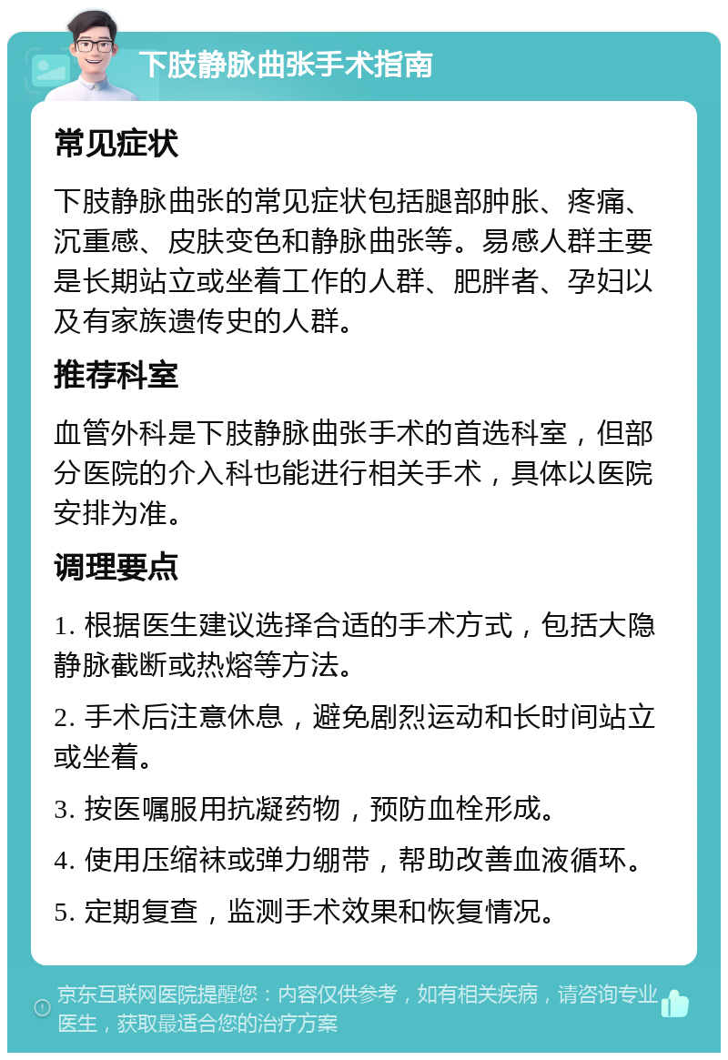 下肢静脉曲张手术指南 常见症状 下肢静脉曲张的常见症状包括腿部肿胀、疼痛、沉重感、皮肤变色和静脉曲张等。易感人群主要是长期站立或坐着工作的人群、肥胖者、孕妇以及有家族遗传史的人群。 推荐科室 血管外科是下肢静脉曲张手术的首选科室，但部分医院的介入科也能进行相关手术，具体以医院安排为准。 调理要点 1. 根据医生建议选择合适的手术方式，包括大隐静脉截断或热熔等方法。 2. 手术后注意休息，避免剧烈运动和长时间站立或坐着。 3. 按医嘱服用抗凝药物，预防血栓形成。 4. 使用压缩袜或弹力绷带，帮助改善血液循环。 5. 定期复查，监测手术效果和恢复情况。