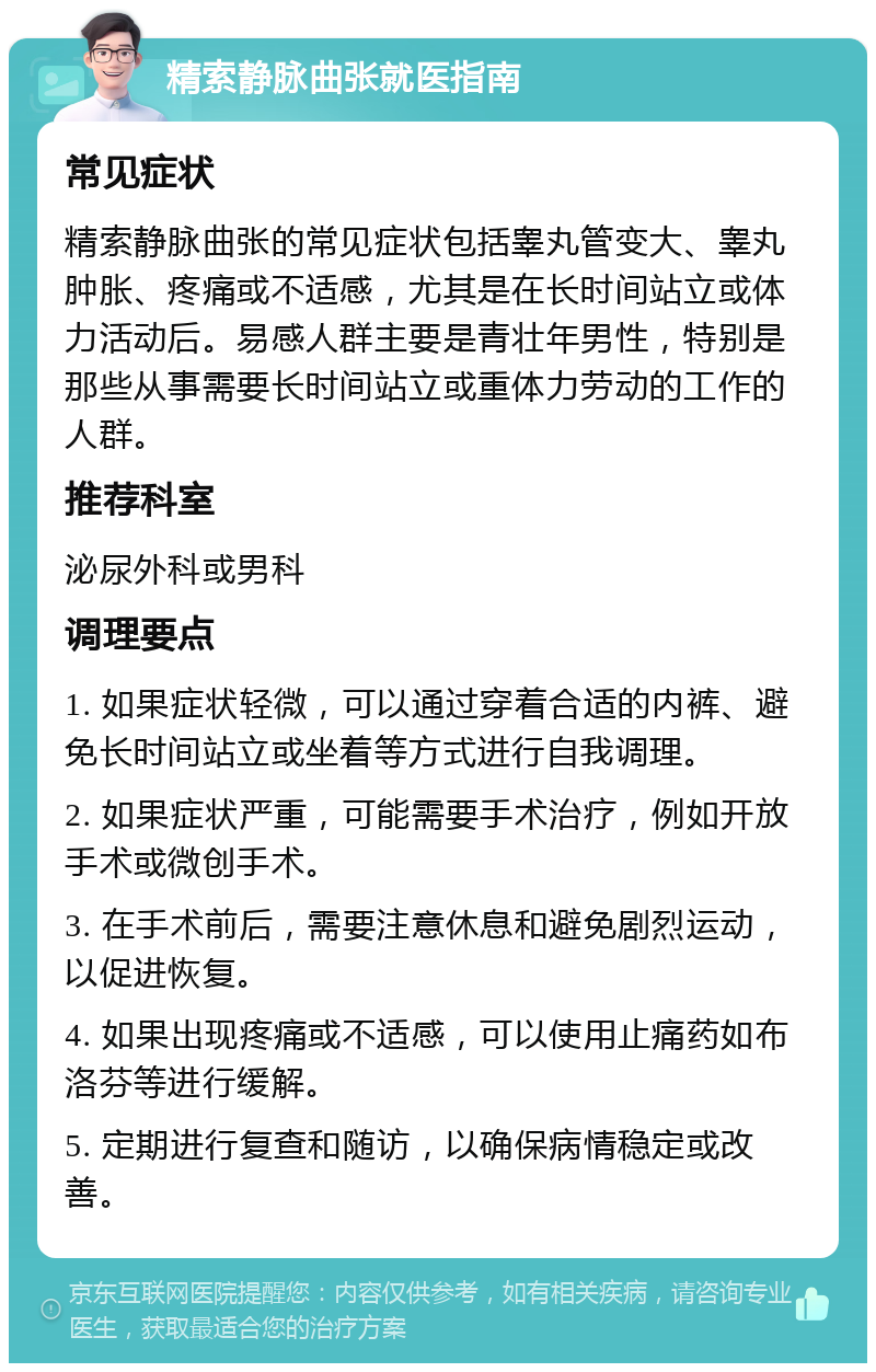 精索静脉曲张就医指南 常见症状 精索静脉曲张的常见症状包括睾丸管变大、睾丸肿胀、疼痛或不适感，尤其是在长时间站立或体力活动后。易感人群主要是青壮年男性，特别是那些从事需要长时间站立或重体力劳动的工作的人群。 推荐科室 泌尿外科或男科 调理要点 1. 如果症状轻微，可以通过穿着合适的内裤、避免长时间站立或坐着等方式进行自我调理。 2. 如果症状严重，可能需要手术治疗，例如开放手术或微创手术。 3. 在手术前后，需要注意休息和避免剧烈运动，以促进恢复。 4. 如果出现疼痛或不适感，可以使用止痛药如布洛芬等进行缓解。 5. 定期进行复查和随访，以确保病情稳定或改善。