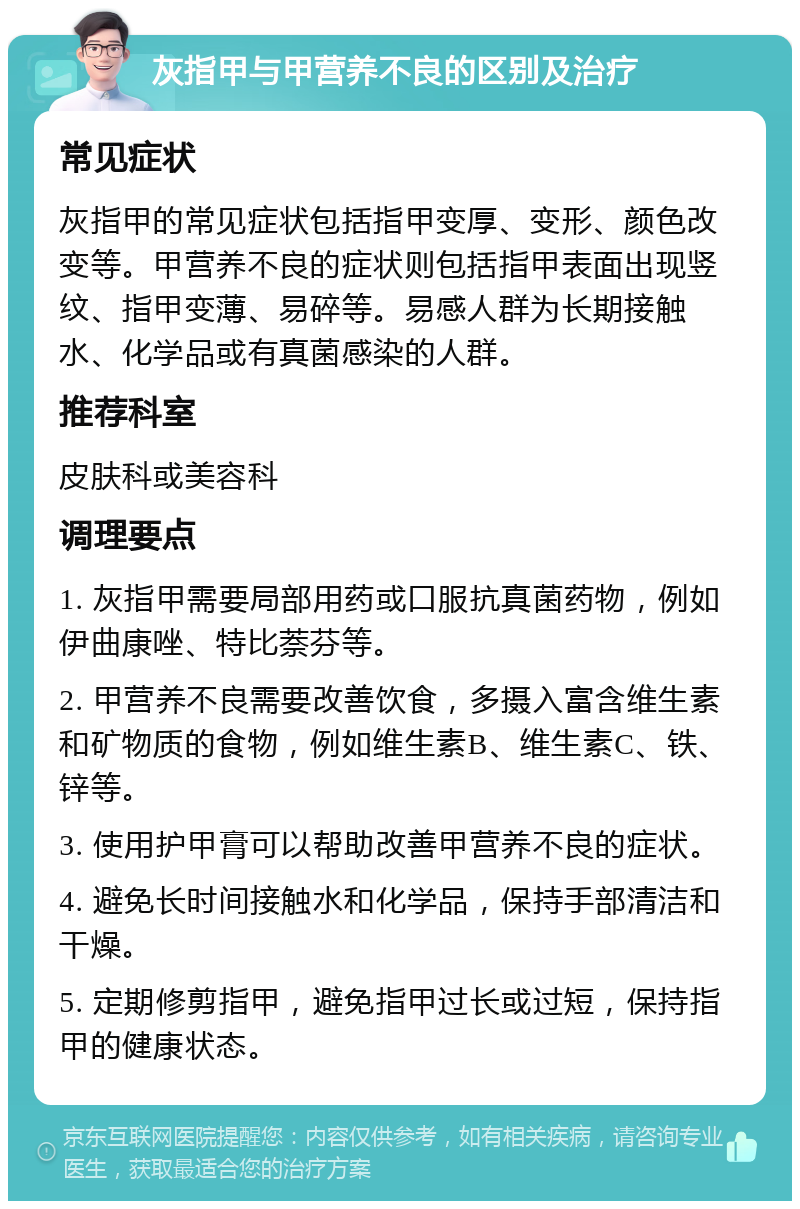 灰指甲与甲营养不良的区别及治疗 常见症状 灰指甲的常见症状包括指甲变厚、变形、颜色改变等。甲营养不良的症状则包括指甲表面出现竖纹、指甲变薄、易碎等。易感人群为长期接触水、化学品或有真菌感染的人群。 推荐科室 皮肤科或美容科 调理要点 1. 灰指甲需要局部用药或口服抗真菌药物，例如伊曲康唑、特比萘芬等。 2. 甲营养不良需要改善饮食，多摄入富含维生素和矿物质的食物，例如维生素B、维生素C、铁、锌等。 3. 使用护甲膏可以帮助改善甲营养不良的症状。 4. 避免长时间接触水和化学品，保持手部清洁和干燥。 5. 定期修剪指甲，避免指甲过长或过短，保持指甲的健康状态。