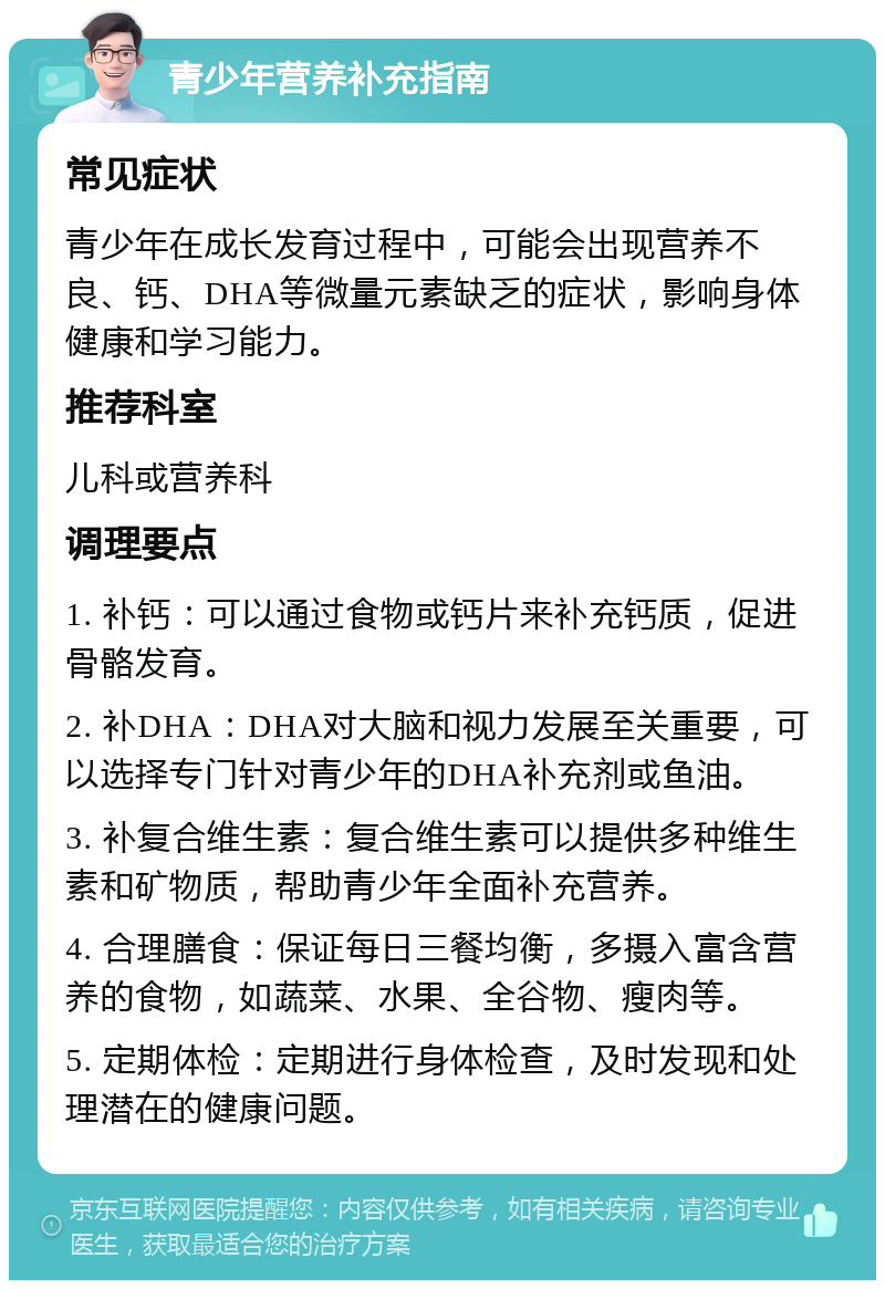 青少年营养补充指南 常见症状 青少年在成长发育过程中，可能会出现营养不良、钙、DHA等微量元素缺乏的症状，影响身体健康和学习能力。 推荐科室 儿科或营养科 调理要点 1. 补钙：可以通过食物或钙片来补充钙质，促进骨骼发育。 2. 补DHA：DHA对大脑和视力发展至关重要，可以选择专门针对青少年的DHA补充剂或鱼油。 3. 补复合维生素：复合维生素可以提供多种维生素和矿物质，帮助青少年全面补充营养。 4. 合理膳食：保证每日三餐均衡，多摄入富含营养的食物，如蔬菜、水果、全谷物、瘦肉等。 5. 定期体检：定期进行身体检查，及时发现和处理潜在的健康问题。