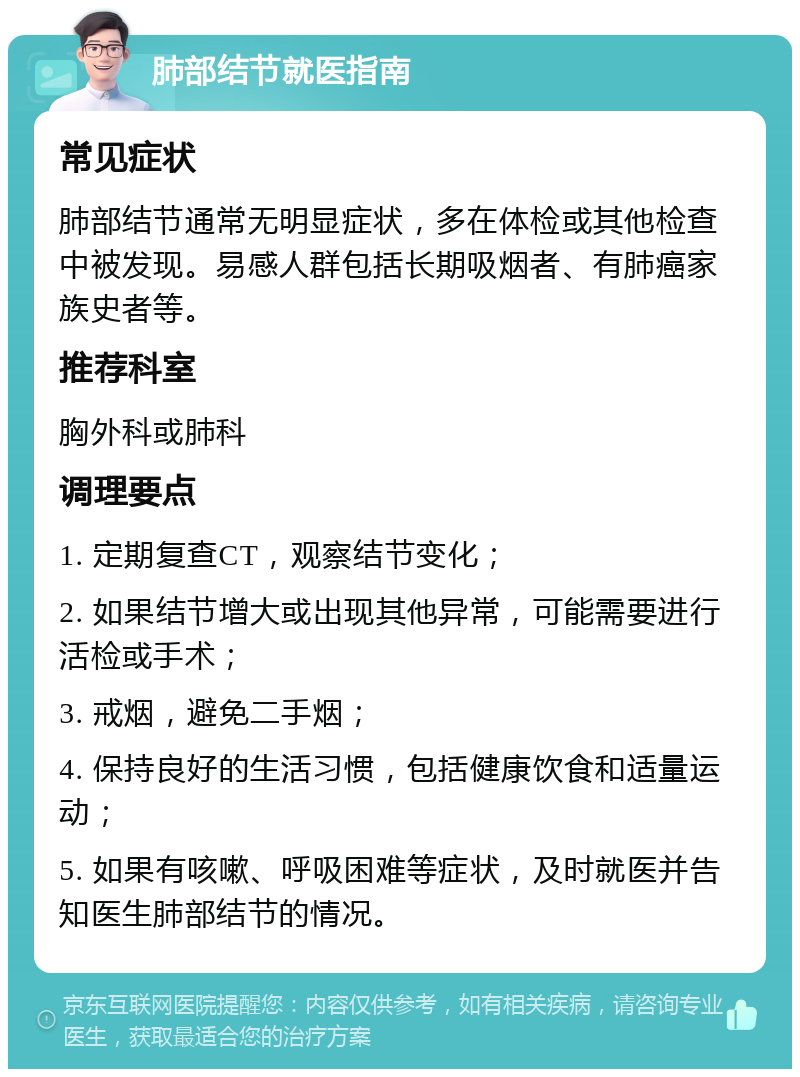 肺部结节就医指南 常见症状 肺部结节通常无明显症状，多在体检或其他检查中被发现。易感人群包括长期吸烟者、有肺癌家族史者等。 推荐科室 胸外科或肺科 调理要点 1. 定期复查CT，观察结节变化； 2. 如果结节增大或出现其他异常，可能需要进行活检或手术； 3. 戒烟，避免二手烟； 4. 保持良好的生活习惯，包括健康饮食和适量运动； 5. 如果有咳嗽、呼吸困难等症状，及时就医并告知医生肺部结节的情况。