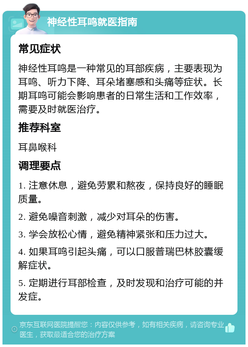 神经性耳鸣就医指南 常见症状 神经性耳鸣是一种常见的耳部疾病，主要表现为耳鸣、听力下降、耳朵堵塞感和头痛等症状。长期耳鸣可能会影响患者的日常生活和工作效率，需要及时就医治疗。 推荐科室 耳鼻喉科 调理要点 1. 注意休息，避免劳累和熬夜，保持良好的睡眠质量。 2. 避免噪音刺激，减少对耳朵的伤害。 3. 学会放松心情，避免精神紧张和压力过大。 4. 如果耳鸣引起头痛，可以口服普瑞巴林胶囊缓解症状。 5. 定期进行耳部检查，及时发现和治疗可能的并发症。