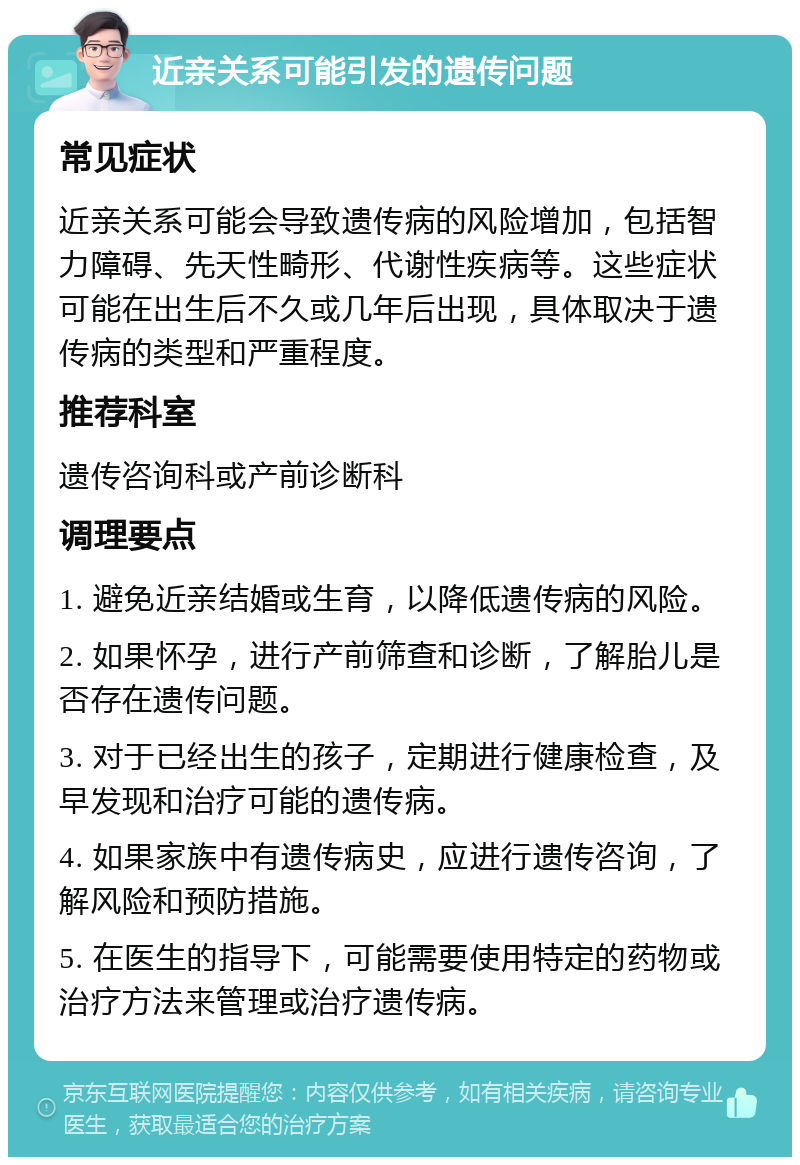 近亲关系可能引发的遗传问题 常见症状 近亲关系可能会导致遗传病的风险增加，包括智力障碍、先天性畸形、代谢性疾病等。这些症状可能在出生后不久或几年后出现，具体取决于遗传病的类型和严重程度。 推荐科室 遗传咨询科或产前诊断科 调理要点 1. 避免近亲结婚或生育，以降低遗传病的风险。 2. 如果怀孕，进行产前筛查和诊断，了解胎儿是否存在遗传问题。 3. 对于已经出生的孩子，定期进行健康检查，及早发现和治疗可能的遗传病。 4. 如果家族中有遗传病史，应进行遗传咨询，了解风险和预防措施。 5. 在医生的指导下，可能需要使用特定的药物或治疗方法来管理或治疗遗传病。