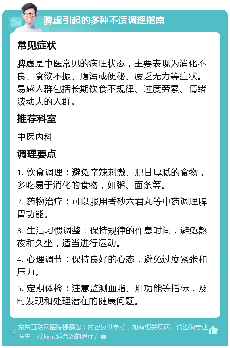 脾虚引起的多种不适调理指南 常见症状 脾虚是中医常见的病理状态，主要表现为消化不良、食欲不振、腹泻或便秘、疲乏无力等症状。易感人群包括长期饮食不规律、过度劳累、情绪波动大的人群。 推荐科室 中医内科 调理要点 1. 饮食调理：避免辛辣刺激、肥甘厚腻的食物，多吃易于消化的食物，如粥、面条等。 2. 药物治疗：可以服用香砂六君丸等中药调理脾胃功能。 3. 生活习惯调整：保持规律的作息时间，避免熬夜和久坐，适当进行运动。 4. 心理调节：保持良好的心态，避免过度紧张和压力。 5. 定期体检：注意监测血脂、肝功能等指标，及时发现和处理潜在的健康问题。