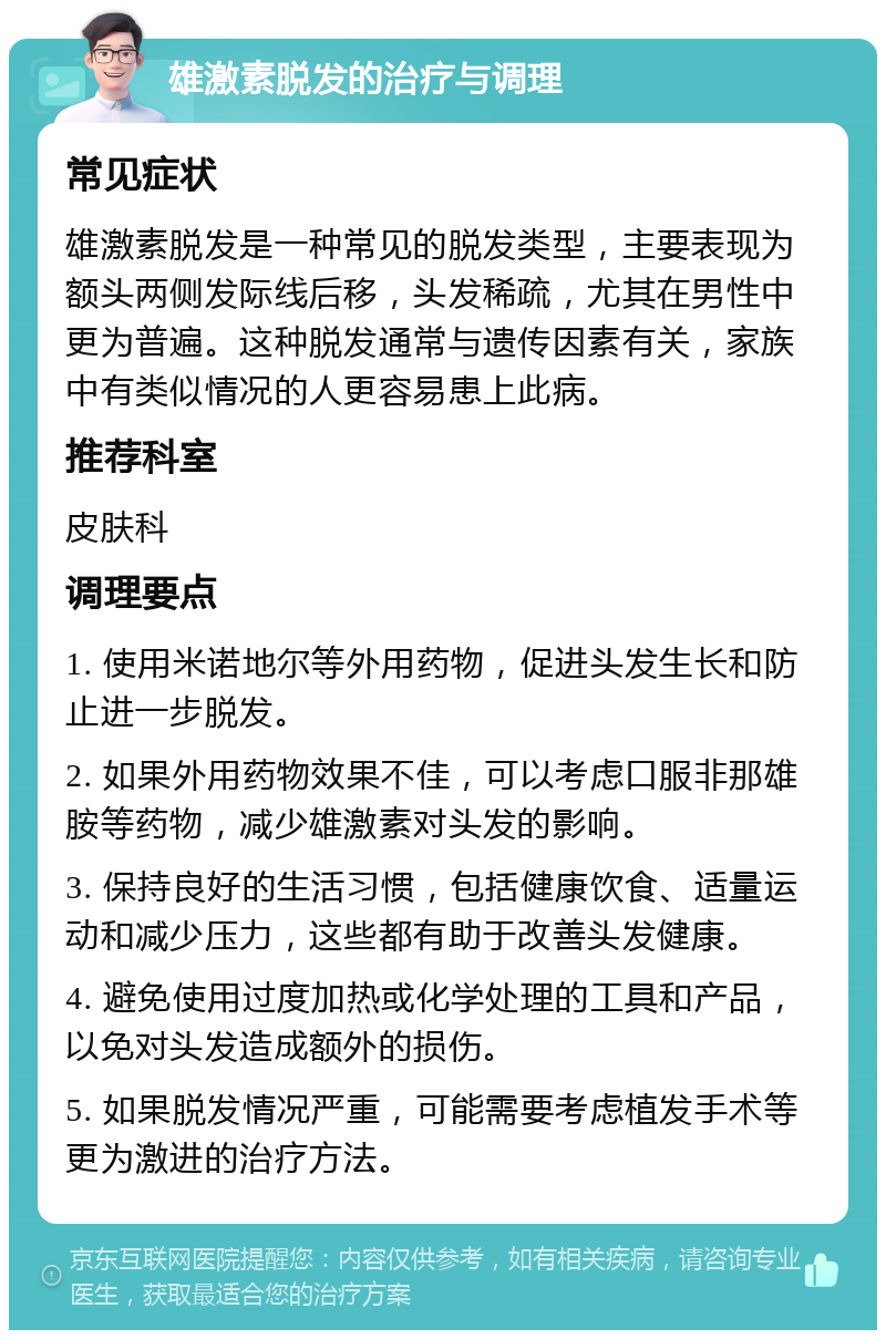 雄激素脱发的治疗与调理 常见症状 雄激素脱发是一种常见的脱发类型，主要表现为额头两侧发际线后移，头发稀疏，尤其在男性中更为普遍。这种脱发通常与遗传因素有关，家族中有类似情况的人更容易患上此病。 推荐科室 皮肤科 调理要点 1. 使用米诺地尔等外用药物，促进头发生长和防止进一步脱发。 2. 如果外用药物效果不佳，可以考虑口服非那雄胺等药物，减少雄激素对头发的影响。 3. 保持良好的生活习惯，包括健康饮食、适量运动和减少压力，这些都有助于改善头发健康。 4. 避免使用过度加热或化学处理的工具和产品，以免对头发造成额外的损伤。 5. 如果脱发情况严重，可能需要考虑植发手术等更为激进的治疗方法。