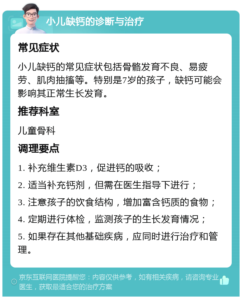 小儿缺钙的诊断与治疗 常见症状 小儿缺钙的常见症状包括骨骼发育不良、易疲劳、肌肉抽搐等。特别是7岁的孩子，缺钙可能会影响其正常生长发育。 推荐科室 儿童骨科 调理要点 1. 补充维生素D3，促进钙的吸收； 2. 适当补充钙剂，但需在医生指导下进行； 3. 注意孩子的饮食结构，增加富含钙质的食物； 4. 定期进行体检，监测孩子的生长发育情况； 5. 如果存在其他基础疾病，应同时进行治疗和管理。