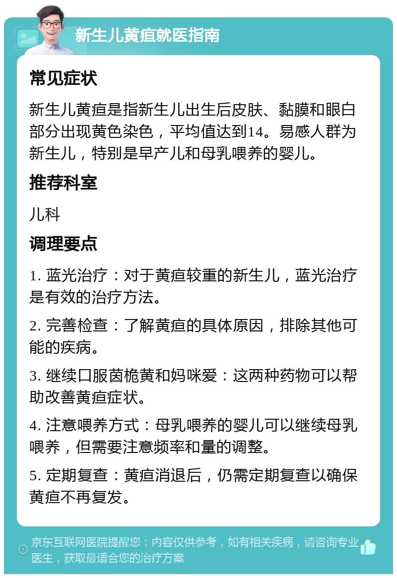 新生儿黄疸就医指南 常见症状 新生儿黄疸是指新生儿出生后皮肤、黏膜和眼白部分出现黄色染色，平均值达到14。易感人群为新生儿，特别是早产儿和母乳喂养的婴儿。 推荐科室 儿科 调理要点 1. 蓝光治疗：对于黄疸较重的新生儿，蓝光治疗是有效的治疗方法。 2. 完善检查：了解黄疸的具体原因，排除其他可能的疾病。 3. 继续口服茵桅黄和妈咪爱：这两种药物可以帮助改善黄疸症状。 4. 注意喂养方式：母乳喂养的婴儿可以继续母乳喂养，但需要注意频率和量的调整。 5. 定期复查：黄疸消退后，仍需定期复查以确保黄疸不再复发。