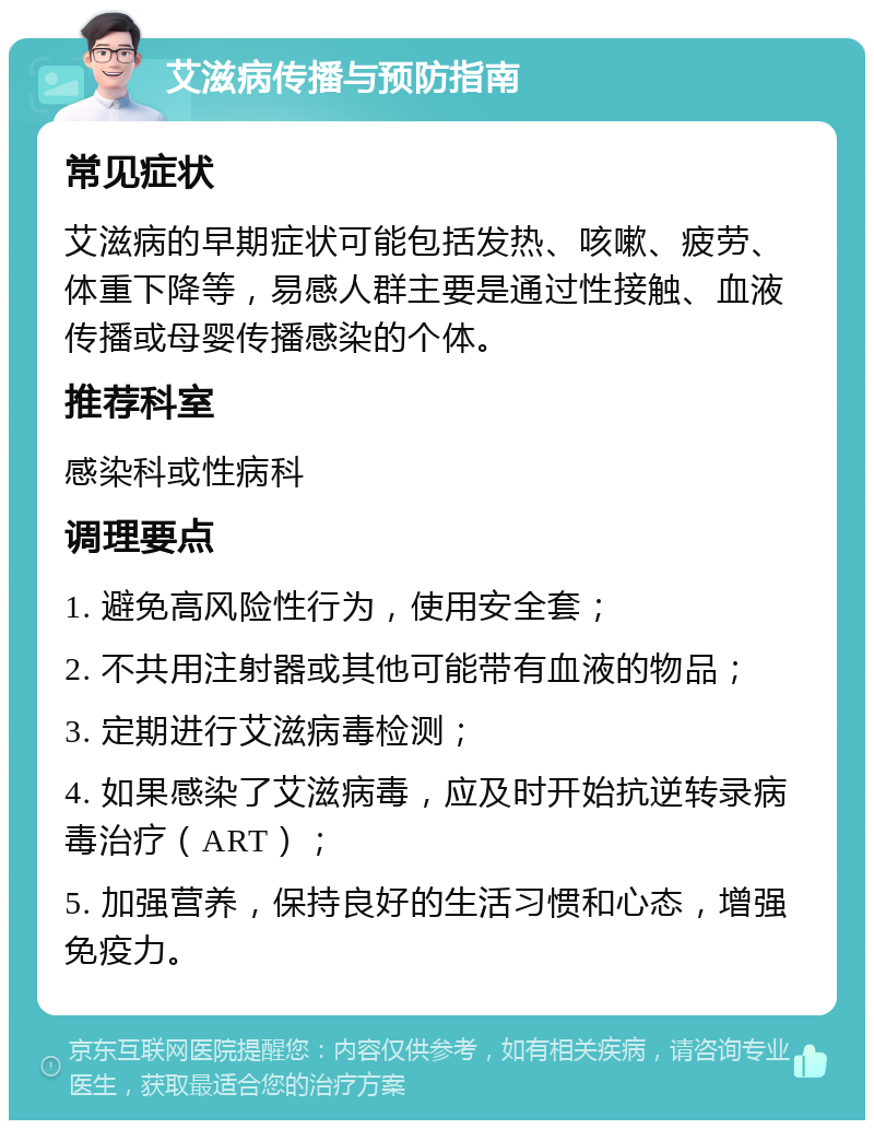 艾滋病传播与预防指南 常见症状 艾滋病的早期症状可能包括发热、咳嗽、疲劳、体重下降等，易感人群主要是通过性接触、血液传播或母婴传播感染的个体。 推荐科室 感染科或性病科 调理要点 1. 避免高风险性行为，使用安全套； 2. 不共用注射器或其他可能带有血液的物品； 3. 定期进行艾滋病毒检测； 4. 如果感染了艾滋病毒，应及时开始抗逆转录病毒治疗（ART）； 5. 加强营养，保持良好的生活习惯和心态，增强免疫力。