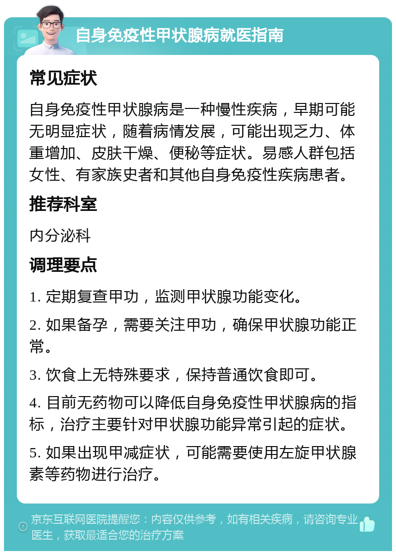 自身免疫性甲状腺病就医指南 常见症状 自身免疫性甲状腺病是一种慢性疾病，早期可能无明显症状，随着病情发展，可能出现乏力、体重增加、皮肤干燥、便秘等症状。易感人群包括女性、有家族史者和其他自身免疫性疾病患者。 推荐科室 内分泌科 调理要点 1. 定期复查甲功，监测甲状腺功能变化。 2. 如果备孕，需要关注甲功，确保甲状腺功能正常。 3. 饮食上无特殊要求，保持普通饮食即可。 4. 目前无药物可以降低自身免疫性甲状腺病的指标，治疗主要针对甲状腺功能异常引起的症状。 5. 如果出现甲减症状，可能需要使用左旋甲状腺素等药物进行治疗。