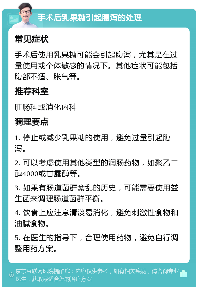 手术后乳果糖引起腹泻的处理 常见症状 手术后使用乳果糖可能会引起腹泻，尤其是在过量使用或个体敏感的情况下。其他症状可能包括腹部不适、胀气等。 推荐科室 肛肠科或消化内科 调理要点 1. 停止或减少乳果糖的使用，避免过量引起腹泻。 2. 可以考虑使用其他类型的润肠药物，如聚乙二醇4000或甘露醇等。 3. 如果有肠道菌群紊乱的历史，可能需要使用益生菌来调理肠道菌群平衡。 4. 饮食上应注意清淡易消化，避免刺激性食物和油腻食物。 5. 在医生的指导下，合理使用药物，避免自行调整用药方案。