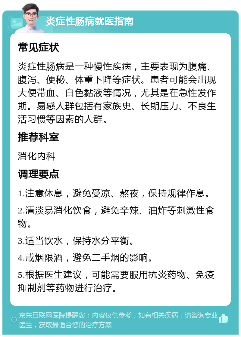 炎症性肠病就医指南 常见症状 炎症性肠病是一种慢性疾病，主要表现为腹痛、腹泻、便秘、体重下降等症状。患者可能会出现大便带血、白色黏液等情况，尤其是在急性发作期。易感人群包括有家族史、长期压力、不良生活习惯等因素的人群。 推荐科室 消化内科 调理要点 1.注意休息，避免受凉、熬夜，保持规律作息。 2.清淡易消化饮食，避免辛辣、油炸等刺激性食物。 3.适当饮水，保持水分平衡。 4.戒烟限酒，避免二手烟的影响。 5.根据医生建议，可能需要服用抗炎药物、免疫抑制剂等药物进行治疗。