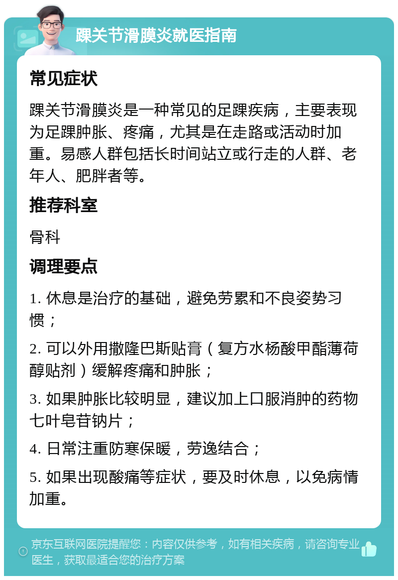 踝关节滑膜炎就医指南 常见症状 踝关节滑膜炎是一种常见的足踝疾病，主要表现为足踝肿胀、疼痛，尤其是在走路或活动时加重。易感人群包括长时间站立或行走的人群、老年人、肥胖者等。 推荐科室 骨科 调理要点 1. 休息是治疗的基础，避免劳累和不良姿势习惯； 2. 可以外用撒隆巴斯贴膏（复方水杨酸甲酯薄荷醇贴剂）缓解疼痛和肿胀； 3. 如果肿胀比较明显，建议加上口服消肿的药物七叶皂苷钠片； 4. 日常注重防寒保暖，劳逸结合； 5. 如果出现酸痛等症状，要及时休息，以免病情加重。