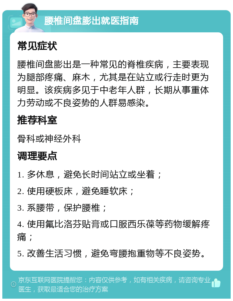 腰椎间盘膨出就医指南 常见症状 腰椎间盘膨出是一种常见的脊椎疾病，主要表现为腿部疼痛、麻木，尤其是在站立或行走时更为明显。该疾病多见于中老年人群，长期从事重体力劳动或不良姿势的人群易感染。 推荐科室 骨科或神经外科 调理要点 1. 多休息，避免长时间站立或坐着； 2. 使用硬板床，避免睡软床； 3. 系腰带，保护腰椎； 4. 使用氟比洛芬贴膏或口服西乐葆等药物缓解疼痛； 5. 改善生活习惯，避免弯腰抱重物等不良姿势。