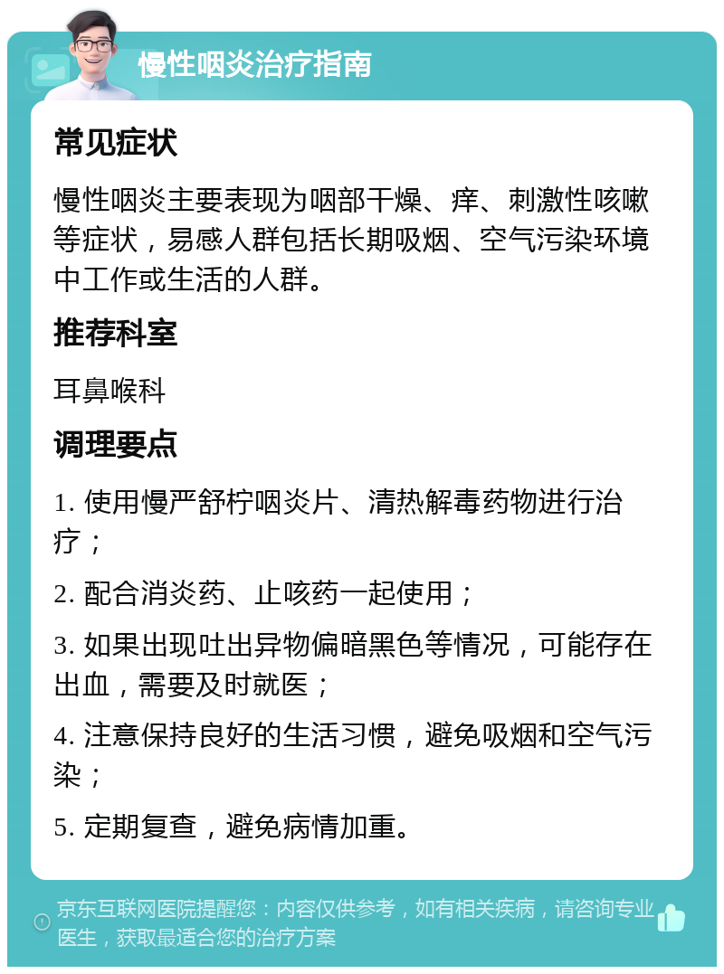 慢性咽炎治疗指南 常见症状 慢性咽炎主要表现为咽部干燥、痒、刺激性咳嗽等症状，易感人群包括长期吸烟、空气污染环境中工作或生活的人群。 推荐科室 耳鼻喉科 调理要点 1. 使用慢严舒柠咽炎片、清热解毒药物进行治疗； 2. 配合消炎药、止咳药一起使用； 3. 如果出现吐出异物偏暗黑色等情况，可能存在出血，需要及时就医； 4. 注意保持良好的生活习惯，避免吸烟和空气污染； 5. 定期复查，避免病情加重。