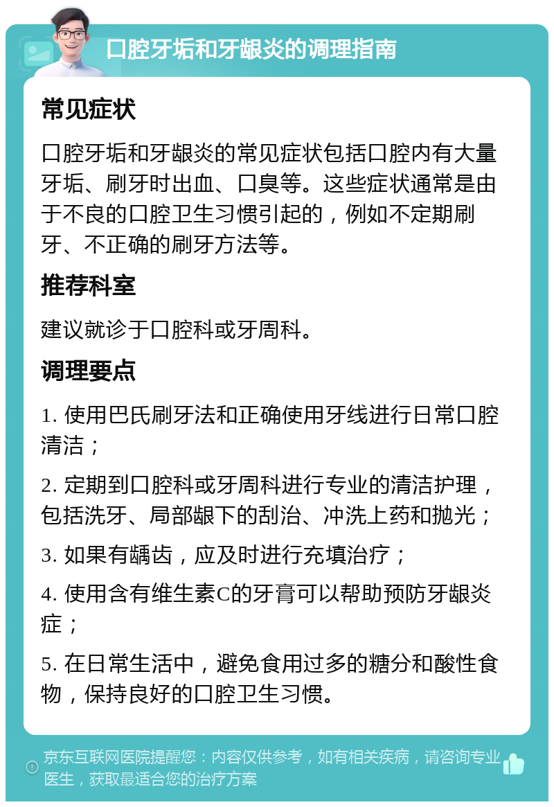 口腔牙垢和牙龈炎的调理指南 常见症状 口腔牙垢和牙龈炎的常见症状包括口腔内有大量牙垢、刷牙时出血、口臭等。这些症状通常是由于不良的口腔卫生习惯引起的，例如不定期刷牙、不正确的刷牙方法等。 推荐科室 建议就诊于口腔科或牙周科。 调理要点 1. 使用巴氏刷牙法和正确使用牙线进行日常口腔清洁； 2. 定期到口腔科或牙周科进行专业的清洁护理，包括洗牙、局部龈下的刮治、冲洗上药和抛光； 3. 如果有龋齿，应及时进行充填治疗； 4. 使用含有维生素C的牙膏可以帮助预防牙龈炎症； 5. 在日常生活中，避免食用过多的糖分和酸性食物，保持良好的口腔卫生习惯。