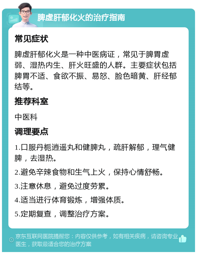 脾虚肝郁化火的治疗指南 常见症状 脾虚肝郁化火是一种中医病证，常见于脾胃虚弱、湿热内生、肝火旺盛的人群。主要症状包括脾胃不适、食欲不振、易怒、脸色暗黄、肝经郁结等。 推荐科室 中医科 调理要点 1.口服丹栀逍遥丸和健脾丸，疏肝解郁，理气健脾，去湿热。 2.避免辛辣食物和生气上火，保持心情舒畅。 3.注意休息，避免过度劳累。 4.适当进行体育锻炼，增强体质。 5.定期复查，调整治疗方案。