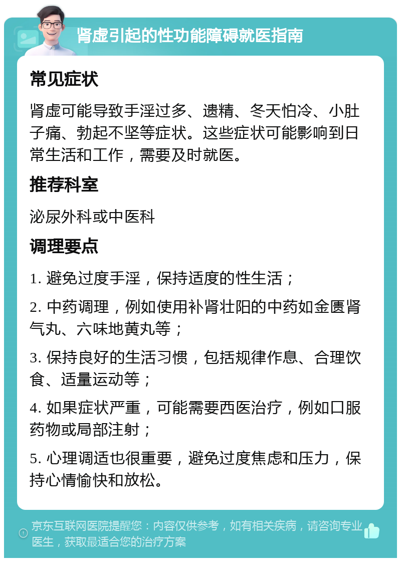 肾虚引起的性功能障碍就医指南 常见症状 肾虚可能导致手淫过多、遗精、冬天怕冷、小肚子痛、勃起不坚等症状。这些症状可能影响到日常生活和工作，需要及时就医。 推荐科室 泌尿外科或中医科 调理要点 1. 避免过度手淫，保持适度的性生活； 2. 中药调理，例如使用补肾壮阳的中药如金匮肾气丸、六味地黄丸等； 3. 保持良好的生活习惯，包括规律作息、合理饮食、适量运动等； 4. 如果症状严重，可能需要西医治疗，例如口服药物或局部注射； 5. 心理调适也很重要，避免过度焦虑和压力，保持心情愉快和放松。