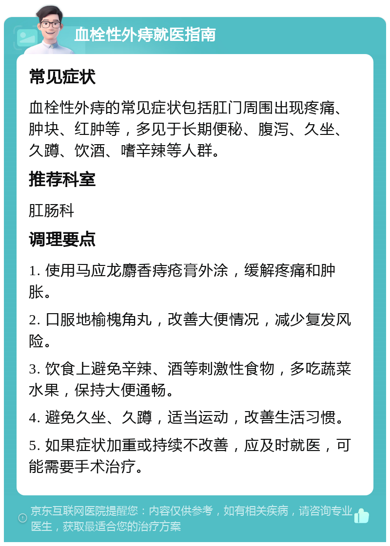 血栓性外痔就医指南 常见症状 血栓性外痔的常见症状包括肛门周围出现疼痛、肿块、红肿等，多见于长期便秘、腹泻、久坐、久蹲、饮酒、嗜辛辣等人群。 推荐科室 肛肠科 调理要点 1. 使用马应龙麝香痔疮膏外涂，缓解疼痛和肿胀。 2. 口服地榆槐角丸，改善大便情况，减少复发风险。 3. 饮食上避免辛辣、酒等刺激性食物，多吃蔬菜水果，保持大便通畅。 4. 避免久坐、久蹲，适当运动，改善生活习惯。 5. 如果症状加重或持续不改善，应及时就医，可能需要手术治疗。