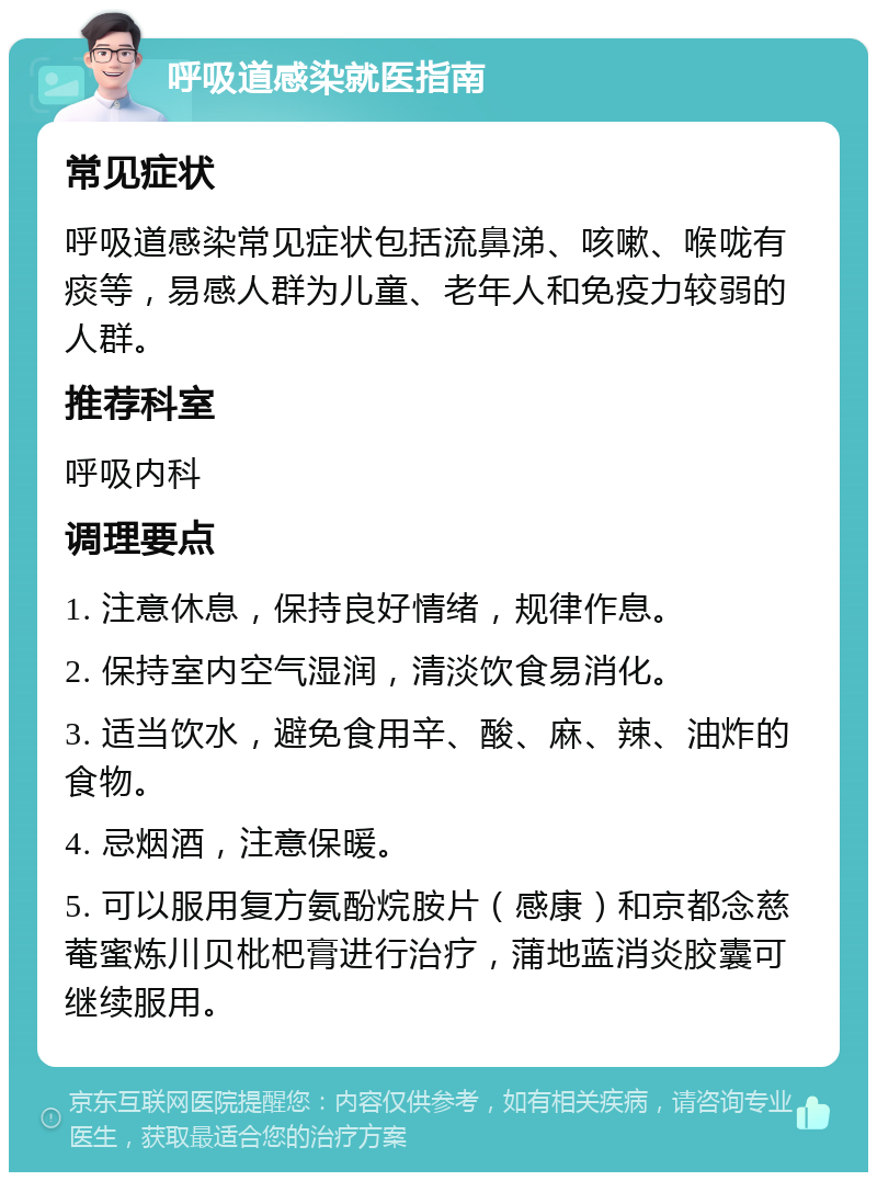 呼吸道感染就医指南 常见症状 呼吸道感染常见症状包括流鼻涕、咳嗽、喉咙有痰等，易感人群为儿童、老年人和免疫力较弱的人群。 推荐科室 呼吸内科 调理要点 1. 注意休息，保持良好情绪，规律作息。 2. 保持室内空气湿润，清淡饮食易消化。 3. 适当饮水，避免食用辛、酸、麻、辣、油炸的食物。 4. 忌烟酒，注意保暖。 5. 可以服用复方氨酚烷胺片（感康）和京都念慈菴蜜炼川贝枇杷膏进行治疗，蒲地蓝消炎胶囊可继续服用。