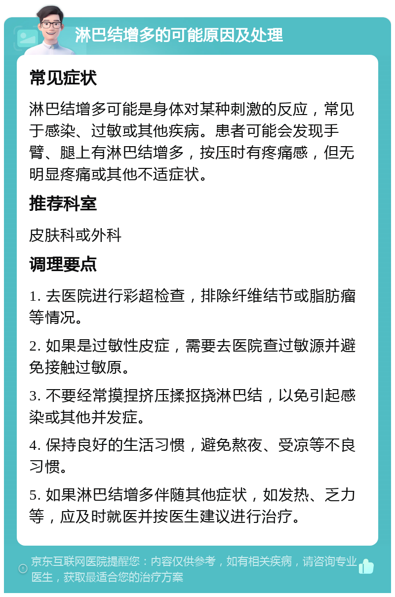 淋巴结增多的可能原因及处理 常见症状 淋巴结增多可能是身体对某种刺激的反应，常见于感染、过敏或其他疾病。患者可能会发现手臂、腿上有淋巴结增多，按压时有疼痛感，但无明显疼痛或其他不适症状。 推荐科室 皮肤科或外科 调理要点 1. 去医院进行彩超检查，排除纤维结节或脂肪瘤等情况。 2. 如果是过敏性皮症，需要去医院查过敏源并避免接触过敏原。 3. 不要经常摸捏挤压揉抠挠淋巴结，以免引起感染或其他并发症。 4. 保持良好的生活习惯，避免熬夜、受凉等不良习惯。 5. 如果淋巴结增多伴随其他症状，如发热、乏力等，应及时就医并按医生建议进行治疗。