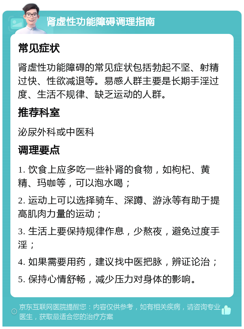 肾虚性功能障碍调理指南 常见症状 肾虚性功能障碍的常见症状包括勃起不坚、射精过快、性欲减退等。易感人群主要是长期手淫过度、生活不规律、缺乏运动的人群。 推荐科室 泌尿外科或中医科 调理要点 1. 饮食上应多吃一些补肾的食物，如枸杞、黄精、玛咖等，可以泡水喝； 2. 运动上可以选择骑车、深蹲、游泳等有助于提高肌肉力量的运动； 3. 生活上要保持规律作息，少熬夜，避免过度手淫； 4. 如果需要用药，建议找中医把脉，辨证论治； 5. 保持心情舒畅，减少压力对身体的影响。