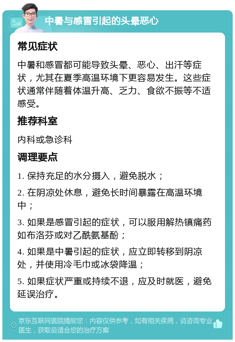 中暑与感冒引起的头晕恶心 常见症状 中暑和感冒都可能导致头晕、恶心、出汗等症状，尤其在夏季高温环境下更容易发生。这些症状通常伴随着体温升高、乏力、食欲不振等不适感受。 推荐科室 内科或急诊科 调理要点 1. 保持充足的水分摄入，避免脱水； 2. 在阴凉处休息，避免长时间暴露在高温环境中； 3. 如果是感冒引起的症状，可以服用解热镇痛药如布洛芬或对乙酰氨基酚； 4. 如果是中暑引起的症状，应立即转移到阴凉处，并使用冷毛巾或冰袋降温； 5. 如果症状严重或持续不退，应及时就医，避免延误治疗。