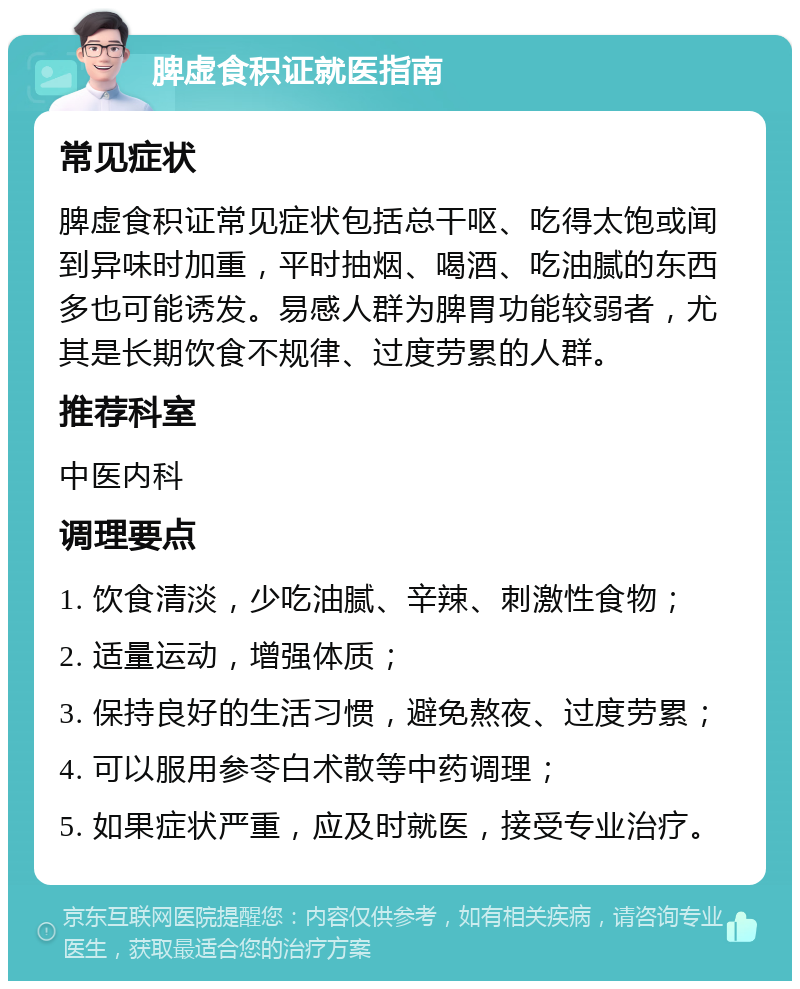 脾虚食积证就医指南 常见症状 脾虚食积证常见症状包括总干呕、吃得太饱或闻到异味时加重，平时抽烟、喝酒、吃油腻的东西多也可能诱发。易感人群为脾胃功能较弱者，尤其是长期饮食不规律、过度劳累的人群。 推荐科室 中医内科 调理要点 1. 饮食清淡，少吃油腻、辛辣、刺激性食物； 2. 适量运动，增强体质； 3. 保持良好的生活习惯，避免熬夜、过度劳累； 4. 可以服用参苓白术散等中药调理； 5. 如果症状严重，应及时就医，接受专业治疗。