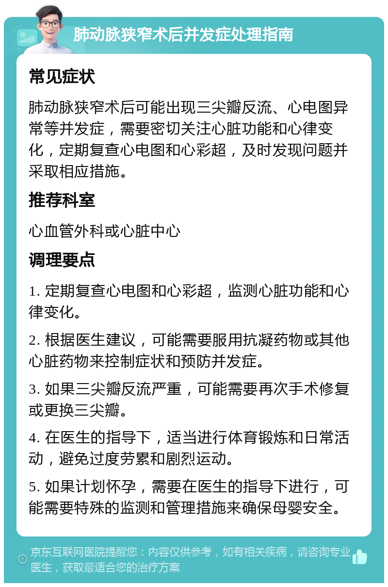 肺动脉狭窄术后并发症处理指南 常见症状 肺动脉狭窄术后可能出现三尖瓣反流、心电图异常等并发症，需要密切关注心脏功能和心律变化，定期复查心电图和心彩超，及时发现问题并采取相应措施。 推荐科室 心血管外科或心脏中心 调理要点 1. 定期复查心电图和心彩超，监测心脏功能和心律变化。 2. 根据医生建议，可能需要服用抗凝药物或其他心脏药物来控制症状和预防并发症。 3. 如果三尖瓣反流严重，可能需要再次手术修复或更换三尖瓣。 4. 在医生的指导下，适当进行体育锻炼和日常活动，避免过度劳累和剧烈运动。 5. 如果计划怀孕，需要在医生的指导下进行，可能需要特殊的监测和管理措施来确保母婴安全。