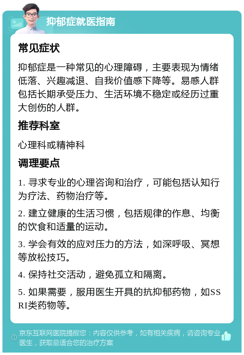 抑郁症就医指南 常见症状 抑郁症是一种常见的心理障碍，主要表现为情绪低落、兴趣减退、自我价值感下降等。易感人群包括长期承受压力、生活环境不稳定或经历过重大创伤的人群。 推荐科室 心理科或精神科 调理要点 1. 寻求专业的心理咨询和治疗，可能包括认知行为疗法、药物治疗等。 2. 建立健康的生活习惯，包括规律的作息、均衡的饮食和适量的运动。 3. 学会有效的应对压力的方法，如深呼吸、冥想等放松技巧。 4. 保持社交活动，避免孤立和隔离。 5. 如果需要，服用医生开具的抗抑郁药物，如SSRI类药物等。