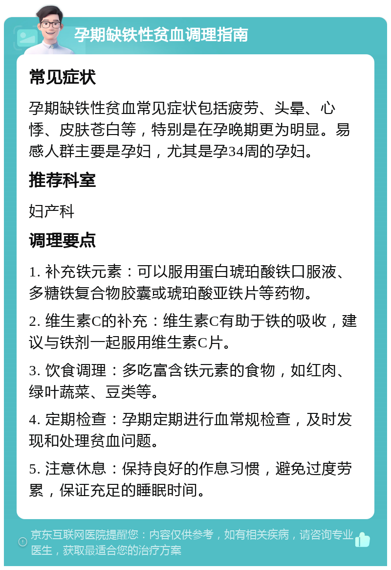 孕期缺铁性贫血调理指南 常见症状 孕期缺铁性贫血常见症状包括疲劳、头晕、心悸、皮肤苍白等，特别是在孕晚期更为明显。易感人群主要是孕妇，尤其是孕34周的孕妇。 推荐科室 妇产科 调理要点 1. 补充铁元素：可以服用蛋白琥珀酸铁口服液、多糖铁复合物胶囊或琥珀酸亚铁片等药物。 2. 维生素C的补充：维生素C有助于铁的吸收，建议与铁剂一起服用维生素C片。 3. 饮食调理：多吃富含铁元素的食物，如红肉、绿叶蔬菜、豆类等。 4. 定期检查：孕期定期进行血常规检查，及时发现和处理贫血问题。 5. 注意休息：保持良好的作息习惯，避免过度劳累，保证充足的睡眠时间。