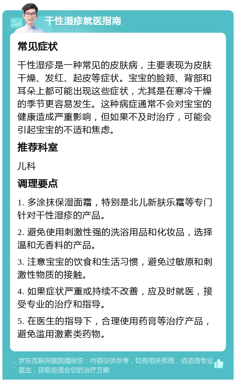 干性湿疹就医指南 常见症状 干性湿疹是一种常见的皮肤病，主要表现为皮肤干燥、发红、起皮等症状。宝宝的脸颊、背部和耳朵上都可能出现这些症状，尤其是在寒冷干燥的季节更容易发生。这种病症通常不会对宝宝的健康造成严重影响，但如果不及时治疗，可能会引起宝宝的不适和焦虑。 推荐科室 儿科 调理要点 1. 多涂抹保湿面霜，特别是北儿新肤乐霜等专门针对干性湿疹的产品。 2. 避免使用刺激性强的洗浴用品和化妆品，选择温和无香料的产品。 3. 注意宝宝的饮食和生活习惯，避免过敏原和刺激性物质的接触。 4. 如果症状严重或持续不改善，应及时就医，接受专业的治疗和指导。 5. 在医生的指导下，合理使用药膏等治疗产品，避免滥用激素类药物。