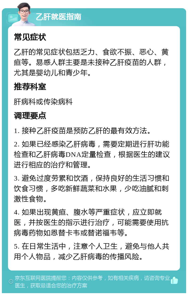 乙肝就医指南 常见症状 乙肝的常见症状包括乏力、食欲不振、恶心、黄疸等。易感人群主要是未接种乙肝疫苗的人群，尤其是婴幼儿和青少年。 推荐科室 肝病科或传染病科 调理要点 1. 接种乙肝疫苗是预防乙肝的最有效方法。 2. 如果已经感染乙肝病毒，需要定期进行肝功能检查和乙肝病毒DNA定量检查，根据医生的建议进行相应的治疗和管理。 3. 避免过度劳累和饮酒，保持良好的生活习惯和饮食习惯，多吃新鲜蔬菜和水果，少吃油腻和刺激性食物。 4. 如果出现黄疸、腹水等严重症状，应立即就医，并按医生的指示进行治疗，可能需要使用抗病毒药物如恩替卡韦或替诺福韦等。 5. 在日常生活中，注意个人卫生，避免与他人共用个人物品，减少乙肝病毒的传播风险。