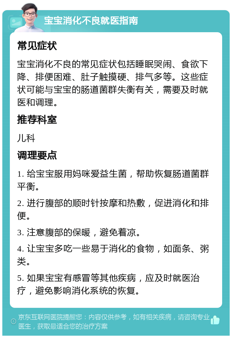 宝宝消化不良就医指南 常见症状 宝宝消化不良的常见症状包括睡眠哭闹、食欲下降、排便困难、肚子触摸硬、排气多等。这些症状可能与宝宝的肠道菌群失衡有关，需要及时就医和调理。 推荐科室 儿科 调理要点 1. 给宝宝服用妈咪爱益生菌，帮助恢复肠道菌群平衡。 2. 进行腹部的顺时针按摩和热敷，促进消化和排便。 3. 注意腹部的保暖，避免着凉。 4. 让宝宝多吃一些易于消化的食物，如面条、粥类。 5. 如果宝宝有感冒等其他疾病，应及时就医治疗，避免影响消化系统的恢复。