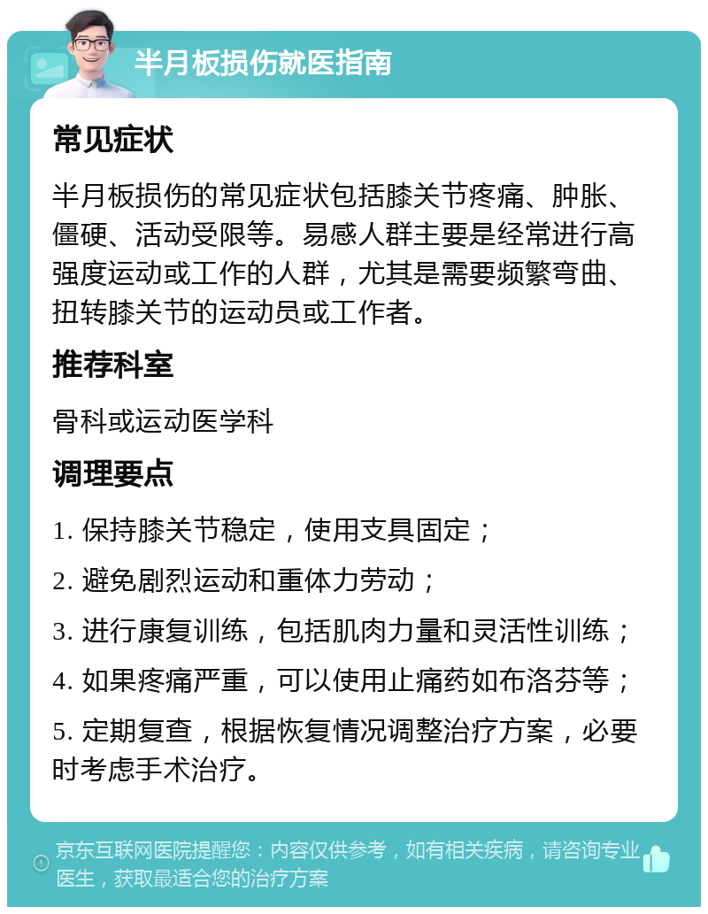 半月板损伤就医指南 常见症状 半月板损伤的常见症状包括膝关节疼痛、肿胀、僵硬、活动受限等。易感人群主要是经常进行高强度运动或工作的人群，尤其是需要频繁弯曲、扭转膝关节的运动员或工作者。 推荐科室 骨科或运动医学科 调理要点 1. 保持膝关节稳定，使用支具固定； 2. 避免剧烈运动和重体力劳动； 3. 进行康复训练，包括肌肉力量和灵活性训练； 4. 如果疼痛严重，可以使用止痛药如布洛芬等； 5. 定期复查，根据恢复情况调整治疗方案，必要时考虑手术治疗。