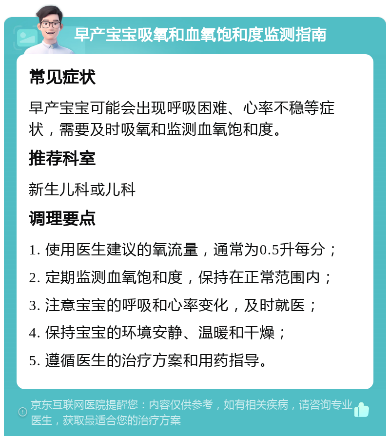 早产宝宝吸氧和血氧饱和度监测指南 常见症状 早产宝宝可能会出现呼吸困难、心率不稳等症状，需要及时吸氧和监测血氧饱和度。 推荐科室 新生儿科或儿科 调理要点 1. 使用医生建议的氧流量，通常为0.5升每分； 2. 定期监测血氧饱和度，保持在正常范围内； 3. 注意宝宝的呼吸和心率变化，及时就医； 4. 保持宝宝的环境安静、温暖和干燥； 5. 遵循医生的治疗方案和用药指导。