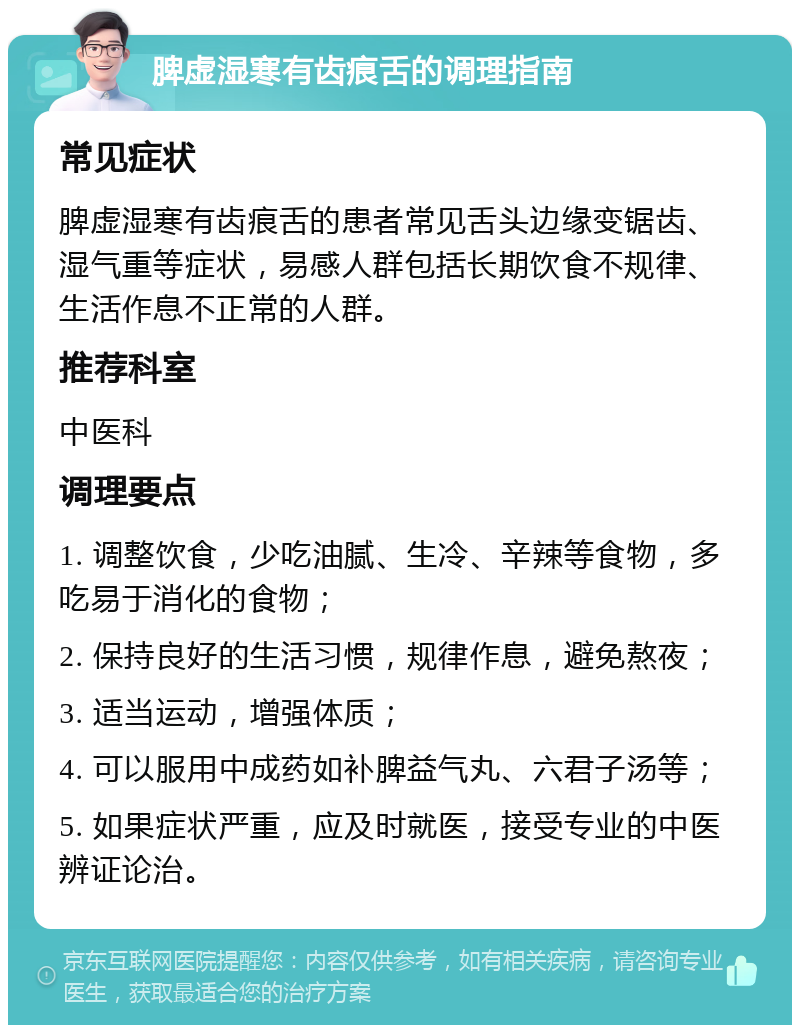 脾虚湿寒有齿痕舌的调理指南 常见症状 脾虚湿寒有齿痕舌的患者常见舌头边缘变锯齿、湿气重等症状，易感人群包括长期饮食不规律、生活作息不正常的人群。 推荐科室 中医科 调理要点 1. 调整饮食，少吃油腻、生冷、辛辣等食物，多吃易于消化的食物； 2. 保持良好的生活习惯，规律作息，避免熬夜； 3. 适当运动，增强体质； 4. 可以服用中成药如补脾益气丸、六君子汤等； 5. 如果症状严重，应及时就医，接受专业的中医辨证论治。