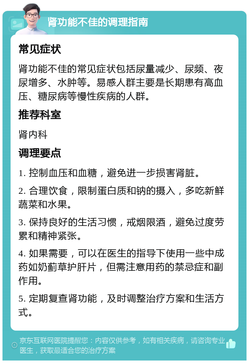 肾功能不佳的调理指南 常见症状 肾功能不佳的常见症状包括尿量减少、尿频、夜尿增多、水肿等。易感人群主要是长期患有高血压、糖尿病等慢性疾病的人群。 推荐科室 肾内科 调理要点 1. 控制血压和血糖，避免进一步损害肾脏。 2. 合理饮食，限制蛋白质和钠的摄入，多吃新鲜蔬菜和水果。 3. 保持良好的生活习惯，戒烟限酒，避免过度劳累和精神紧张。 4. 如果需要，可以在医生的指导下使用一些中成药如奶蓟草护肝片，但需注意用药的禁忌症和副作用。 5. 定期复查肾功能，及时调整治疗方案和生活方式。