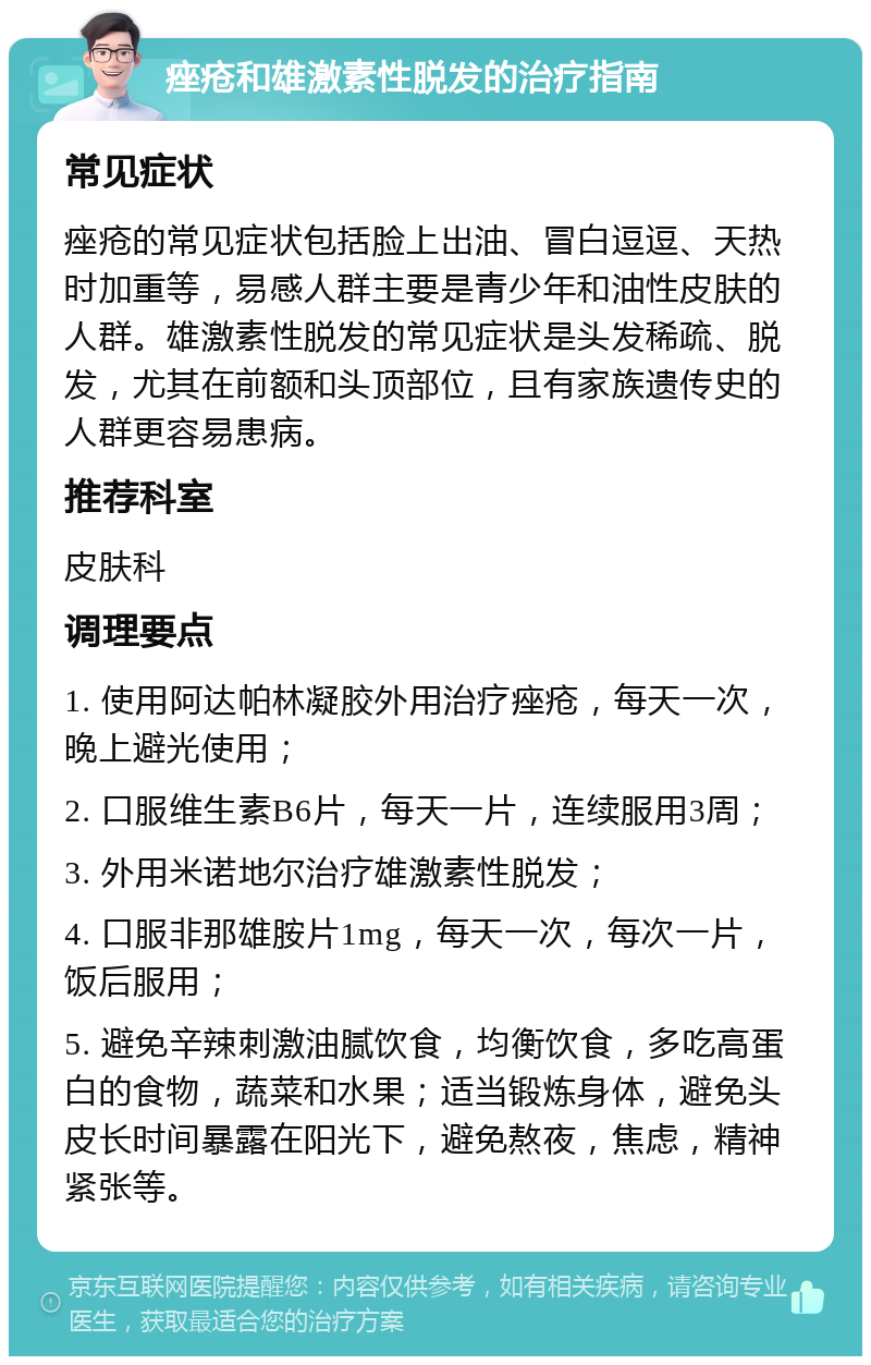 痤疮和雄激素性脱发的治疗指南 常见症状 痤疮的常见症状包括脸上出油、冒白逗逗、天热时加重等，易感人群主要是青少年和油性皮肤的人群。雄激素性脱发的常见症状是头发稀疏、脱发，尤其在前额和头顶部位，且有家族遗传史的人群更容易患病。 推荐科室 皮肤科 调理要点 1. 使用阿达帕林凝胶外用治疗痤疮，每天一次，晚上避光使用； 2. 口服维生素B6片，每天一片，连续服用3周； 3. 外用米诺地尔治疗雄激素性脱发； 4. 口服非那雄胺片1mg，每天一次，每次一片，饭后服用； 5. 避免辛辣刺激油腻饮食，均衡饮食，多吃高蛋白的食物，蔬菜和水果；适当锻炼身体，避免头皮长时间暴露在阳光下，避免熬夜，焦虑，精神紧张等。