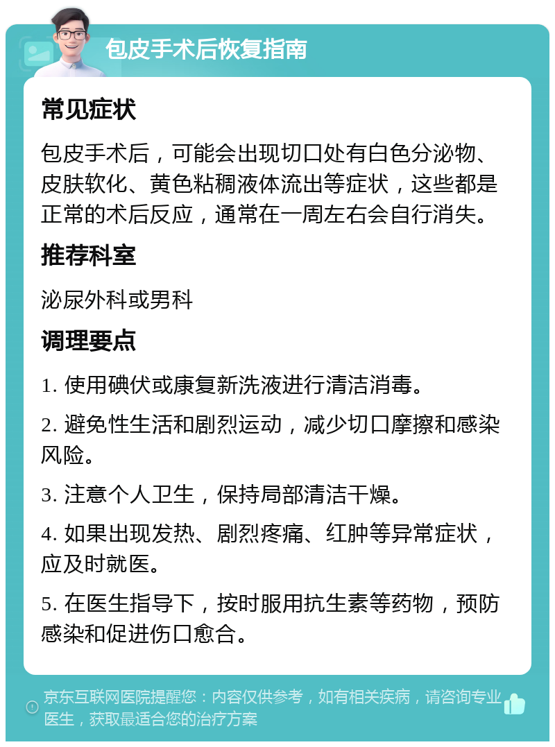 包皮手术后恢复指南 常见症状 包皮手术后，可能会出现切口处有白色分泌物、皮肤软化、黄色粘稠液体流出等症状，这些都是正常的术后反应，通常在一周左右会自行消失。 推荐科室 泌尿外科或男科 调理要点 1. 使用碘伏或康复新洗液进行清洁消毒。 2. 避免性生活和剧烈运动，减少切口摩擦和感染风险。 3. 注意个人卫生，保持局部清洁干燥。 4. 如果出现发热、剧烈疼痛、红肿等异常症状，应及时就医。 5. 在医生指导下，按时服用抗生素等药物，预防感染和促进伤口愈合。