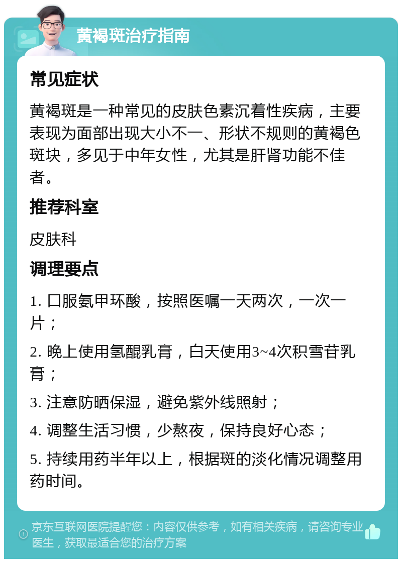 黄褐斑治疗指南 常见症状 黄褐斑是一种常见的皮肤色素沉着性疾病，主要表现为面部出现大小不一、形状不规则的黄褐色斑块，多见于中年女性，尤其是肝肾功能不佳者。 推荐科室 皮肤科 调理要点 1. 口服氨甲环酸，按照医嘱一天两次，一次一片； 2. 晚上使用氢醌乳膏，白天使用3~4次积雪苷乳膏； 3. 注意防晒保湿，避免紫外线照射； 4. 调整生活习惯，少熬夜，保持良好心态； 5. 持续用药半年以上，根据斑的淡化情况调整用药时间。