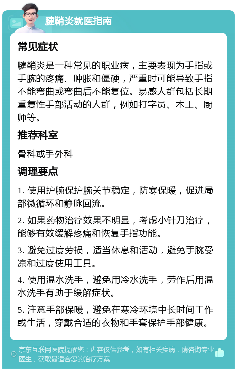 腱鞘炎就医指南 常见症状 腱鞘炎是一种常见的职业病，主要表现为手指或手腕的疼痛、肿胀和僵硬，严重时可能导致手指不能弯曲或弯曲后不能复位。易感人群包括长期重复性手部活动的人群，例如打字员、木工、厨师等。 推荐科室 骨科或手外科 调理要点 1. 使用护腕保护腕关节稳定，防寒保暖，促进局部微循环和静脉回流。 2. 如果药物治疗效果不明显，考虑小针刀治疗，能够有效缓解疼痛和恢复手指功能。 3. 避免过度劳损，适当休息和活动，避免手腕受凉和过度使用工具。 4. 使用温水洗手，避免用冷水洗手，劳作后用温水洗手有助于缓解症状。 5. 注意手部保暖，避免在寒冷环境中长时间工作或生活，穿戴合适的衣物和手套保护手部健康。